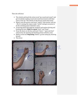 Then she will draw
• The wheels and teach the action word "go round and round" and
get everybody making round and round movements with their
arms as she say "The wheels on the bus go round and round".
• Wipers onto the picture and teach "wipers" (the teacher will say:
- Oh, It’s raining, the wipers make "swish") and get everyone to
do the swishing action with their arms.
• A steering wheel (through the window) and motion driving and
honking the horn. Make Ls repeat “horn" and "beep".
• Draw the doors on the bus and teach "doors", "open and shut"
and practice do opening and shutting actions with her arms.
• Babies on the bus! Repeating "babies", go fast asleep by showing
herself.
• The driver
 