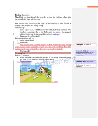 Timing: 5 minutes
Aim: Elicit previous knowledge in order to help the children relate it to
the knowledge they will develop
The teacher will introduce the topic by introducing a nice friend, a
puppet. The puppet is a lovely sheep.
She will say:
- Come closer kids, look! She is my friend Lulu, Lulu is a sheep. (the
teacher encourages Ls to say hello, and she makes the puppet
talks with the particular sound the sheep make do.
- Baaahhh, Heeeelooo kids!
Then the teacher will say:
- speak like a sheep,
- Baaahhh!!!
- The teacher will use the puppet to talk to the children asking
their names, their favourite coulor, etc. she will tell them that the
puppet speak only in English so they have to speak in English.
- That’s good!
Presentation
Timing: 5 minutes
• Aims: Pre-teach vocabulary related to the story so the children
get used to the plot and understand it better.
• Use visual aids
A farm
Con formato: Sin viñetas ni
numeración
Comentario [CZ8]:
Learners may talk to the ship. You may
benefit from this stage to promote
interaction in L2.
Comentario [CZ9]: Please, include
them in the plan.
Con formato: Sin viñetas ni
numeración
 