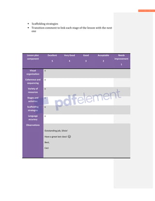  Scaffolding strategies
 Transition comment to link each stage of the lesson with the next
one
Lesson plan
component
Excellent
5
Very Good
4
Good
3
Acceptable
2
Needs
improvement
1
Visual
organization
x
Coherence and
sequencing
x
Variety of
resources
x
Stages and
activities
x
Scaffolding
strategies
x
Language
accuracy
x
Observations
Outstanding job, Silvia!
Have a great last class!
Best,
Ceci
 