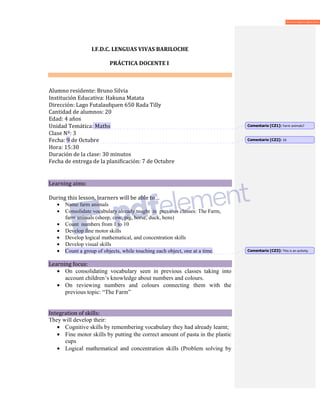 I.F.D.C. LENGUAS VIVAS BARILOCHE
PRÁCTICA DOCENTE I
Alumno residente: Bruno Silvia
Institución Educativa: Hakuna Matata
Dirección: Lago Futalaufquen 650 Rada Tilly
Cantidad de alumnos: 20
Edad: 4 años
Unidad Temática: Maths
Clase Nº: 3
Fecha: 9 de Octubre
Hora: 15:30
Duración de la clase: 30 minutos
Fecha de entrega de la planificación: 7 de Octubre
Learning aims:
During this lesson, learners will be able to…
• Name farm animals
• Consolidate vocabulary already taught in previous classes: The Farm,
farm animals (sheep, cow, pig, horse, duck, hens)
• Count numbers from 1 to 10
• Develop fine motor skills
• Develop logical mathematical, and concentration skills
• Develop visual skills
• Count a group of objects, while touching each object, one at a time.
Learning focus:
• On consolidating vocabulary seen in previous classes taking into
account children’s knowledge about numbers and colours.
• On reviewing numbers and colours connecting them with the
previous topic: “The Farm”
Integration of skills:
They will develop their:
• Cognitive skills by remembering vocabulary they had already learnt;
• Fine motor skills by putting the correct amount of pasta in the plastic
cups
• Logical mathematical and concentration skills (Problem solving by
Comentario [CZ1]: Farm animals?
Comentario [CZ2]: 16
Comentario [CZ3]: This is an activity.
 