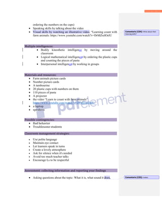 ordering the numbers on the cups)
• Speaking skills by talking about the video
• Visual skills by watching an illustrative video. “Learning count with
farm animals: https://www.youtube.com/watch?v=DrMZreIOelU
Multiple intelligences:
• Bodily kinesthetic intelligence by moving around the
classroom
• Logical mathematical intelligencet by ordering the plastic cups
and counting the pieces of pasta
• Interpersonal intelligencet by working in groups
Materials and resources:
• Farm animals picture cards
• Number picture cards
• A tambourine
• 20 plastic cups with numbers on them
• 110 pieces of pasta
• A projector
• the video “Learn to count with farm animals”
https://www.youtube.com/watch?v=DrMZreIOelU
• a laptop
• speakers
Possible contingencies:
• Bad behavior
• Troublesome students
Classroom management strategies:
• Use polite language
• Maintain eye contact
• Let learners speak in turns
• Create a lovely atmosphere
• Ask for silence when it's needed
• Avoid too much teacher talks
• Encourage Ls to be respectful
Assessment: collecting information and reporting your findings
• Asking questions about the topic: What it is, what sound it does,
Comentario [CZ4]: What about their
listening skills?
Comentario [CZ5]: makes
 
