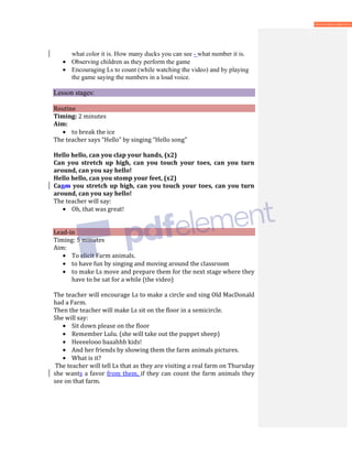 what color it is. How many ducks you can see - what number it is.
• Observing children as they perform the game
• Encouraging Ls to count (while watching the video) and by playing
the game saying the numbers in a loud voice.
Lesson stages:
Routine
Timing: 2 minutes
Aim:
• to break the ice
The teacher says “Hello” by singing “Hello song”
Hello hello, can you clap your hands, (x2)
Can you stretch up high, can you touch your toes, can you turn
around, can you say hello!
Hello hello, can you stomp your feet, (x2)
Canm you stretch up high, can you touch your toes, can you turn
around, can you say hello!
The teacher will say:
• Oh, that was great!
Lead-in
Timing: 5 minutes
Aim:
• To elicit Farm animals.
• to have fun by singing and moving around the classroom
• to make Ls move and prepare them for the next stage where they
have to be sat for a while (the video)
The teacher will encourage Ls to make a circle and sing Old MacDonald
had a Farm.
Then the teacher will make Ls sit on the floor in a semicircle.
She will say:
• Sit down please on the floor
• Remember Lulu. (she will take out the puppet sheep)
• Heeeelooo baaahhh kids!
• And her friends by showing them the farm animals pictures.
• What is it?
The teacher will tell Ls that as they are visiting a real farm on Thursday
she wants a favor from them, if they can count the farm animals they
see on that farm.
 