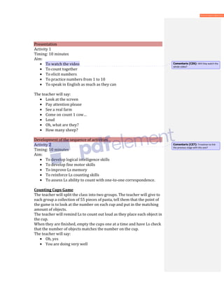 Presentation
Activity 1
Timing: 10 minutes
Aim:
• To watch the video
• To count together
• To elicit numbers
• To practice numbers from 1 to 10
• To speak in English as much as they can
The teacher will say:
• Look at the screen
• Pay attention please
• See a real farm
• Come on count 1 cow…
• Loud
• Oh, what are they?
• How many sheep?
Development of the sequence of activities
Activity 2
Timing: 10 minutes
Aim:
• To develop logical intelligence skills
• To develop fine motor skills
• To improve Ls memory
• To reinforce Ls counting skills
• To assess Ls ability to count with one-to-one correspondence.
Counting Cups Game
The teacher will split the class into two groups. The teacher will give to
each group a collection of 55 pieces of pasta, tell them that the point of
the game is to look at the number on each cup and put in the matching
amount of objects.
The teacher will remind Ls to count out loud as they place each object in
the cup.
When they are finished, empty the cups one at a time and have Ls check
that the number of objects matches the number on the cup.
The teacher will say:
• Oh, yes
• You are doing very well
Comentario [CZ6]: Will they watch the
whole video?
Comentario [CZ7]: Trnasition to link
the previous stage with this one?
 