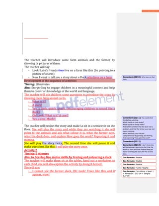 The teacher will introduce some farm animals and the farmer by
showing Ls pictures of them.
The teacher will say:
- Look! Lulu’s friends they live on a farm like this (by pointing to a
picture of a farm)
- Now I want to tell you a story about a Duck who lives on a farm.
Development of the sequence of activities
Timing: 10 minutes
Aim: Storytelling to engage children in a meaningful context and help
them to construct knowledge of the world and language.
The teacher will ask children some questions to introduce the story by
showing them farm animal cards.
- What is it?
- A duck!
- Yes, a duck, quack, quack. (encouraging children to sound like a
duck)
- Oh! Look! What is it? A cow!!
- Yes, a cow. Mooh!!
The teacher will project the story and make Ls sit in a semicircle on the
floor. She will play the story and while they are watching it she will
point to the animals and ask what colour it is, what the farmer says,
what the duck does, and explain How goes the work? Repeating it and
miming.
She will play the story twice. The second time she will pause it and
make questions like this: I will play the story once.
Activity 2
Timing: 5 minutes
Aim: to develop fine motor skills by tracing and colouring a duck
The teacher will make them sit at the tables, hand out a worksheet to
each child, she will also explain the activity by doing it herself.
She will say:
- I cannot see the farmer duck, Oh! Look! Trace like this and it
appear, wow!
Comentario [CZ10]: Who lives on that
farm.
Comentario [CZ11]: You could elicit
this before watching.
What sound do cows make?
What sound do sheep make?
And tell the children that the duck had a
problem, and that the farmer was lazy and
mean (miming).
While watching, you may aid
comprehension by pointing and miming.
And explaining ‘How goes the work?’
Comentario [CZ12]:
Con formato: Resaltar
Comentario [CZ13]: I don’t think this
will be necessary due to the fact that the
lesson is short and that children may get
bored watching the story for the second
time.
Con formato: Resaltar
Con formato: Resaltar
Con formato: Fuente: Negrita
Con formato: Con viñetas + Nivel: 1
+ Alineación: 0,63 cm + Sangría:
1,27 cm
 