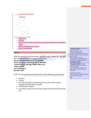 - Can you do it for me!
- What is it?
- A duck!
- Yes, a duck, quack, quack. (encouraging children to sound like a
duck)
- Oh! Look! What is it? A cow!!
- Yes, a cow. Mooh!!
Closure
With the goodbye song the teacher will encourage children to sing as if
the animals were singing happily. She/he says:
If you are cows sing like a cow. MOOH!
If you are sheep sing like a sheep. BAAAH!
-I want to hear the pigs, OINK! and so on.
-That is good.
Are you happy?
Bye bye kids
Each activity must be described in terms of the following components:
 Purpose
 Timing
 Activity description and instructions as they will be said to
students (include direct speech)
 Scaffolding strategies
 Transition comment to link each stage of the lesson with the next
one
Comentario [CZ14]: You could elicit
this before watching.
What sound do cows make?
What sound do sheep make?
And tell the children that the duck had a
problem, and that the farmer was lazy and
mean (miming).
While watching, you may aid
comprehension by pointing and miming.
And explaining ‘How goes the work?’
Comentario [CZ15]:
Comentario [CZ16]: I strongly
recommend children do some activity
based on the video.
You should plan extra activities in case
there is some time left. What about a
worksheet?
Excellent context, Silvia!
Please, include the necessary adjustments
and resubmit this plan.
Best,
Ceci
 