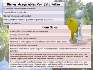Bienes Asegurables Con Esta Póliza
La vivienda, ya sea propia o arrendada
El contenido de la vivienda
Objetos valiosos, a nivel mundial
Vidrios, cristales y espejos que formen parte de la vivienda
Equipos Electrónicos
Beneficios
Protección las 24 horas del día, los 365 días del año.
Planes de Financiamiento
Domiciliación de Pago de las primas
Posibilidad de emitir la póliza sin necesidad de hacer inventario de sus bienes
Solicitud de seguro fácil de completar
Restitución automática de la suma asegurada para la edificación y el contenido al momento de la renovación
de la Póliza
No se aplica deducible en daños causados al local como consecuencia directa de robo, asalto, atraco o su
tentativa, ni por reparar roturas y fugas de agua en las instalaciones fijas de la residencia asegurada. Cubre
también los gastos ocasionados por abrir paredes y detectar filtraciones.
No se aplica deducible en daños causados al local como consecuencia directa de robo, asalto, atraco o su
tentativa, ni por reparar roturas y fugas de agua en las instalaciones fijas de la residencia asegurada. Cubre
también los gastos ocasionados por abrir paredes y detectar filtraciones.
 