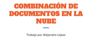 COMBINACIÓN DE
DOCUMENTOS EN LA
NUBE
Trabajo por Alejandro López
 