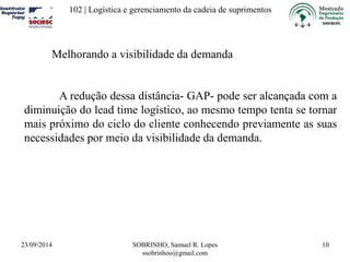 102 | Logística e gerenciamento da cadeia de suprimentos 
23/09/2014 SOBRINHO, Samuel R. Lopes 
ssobrinhoo@gmail.com 
10 
Melhorando a visibilidade da demanda 
A redução dessa distância- GAP- pode ser alcançada com a 
diminuição do lead time logístico, ao mesmo tempo tenta se tornar 
mais próximo do ciclo do cliente conhecendo previamente as suas 
necessidades por meio da visibilidade da demanda. 
 