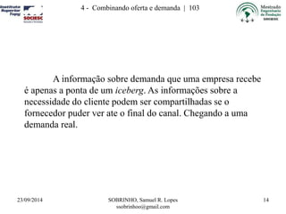 4 - Combinando oferta e demanda | 103 
23/09/2014 SOBRINHO, Samuel R. Lopes 
ssobrinhoo@gmail.com 
14 
A informação sobre demanda que uma empresa recebe 
é apenas a ponta de um iceberg. As informações sobre a 
necessidade do cliente podem ser compartilhadas se o 
fornecedor puder ver ate o final do canal. Chegando a uma 
demanda real. 
 