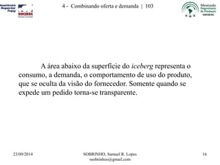 23/09/2014 SOBRINHO, Samuel R. Lopes 
ssobrinhoo@gmail.com 
16 
4 - Combinando oferta e demanda | 103 
A área abaixo da superfície do iceberg representa o 
consumo, a demanda, o comportamento de uso do produto, 
que se oculta da visão do fornecedor. Somente quando se 
expede um pedido torna-se transparente. 
 