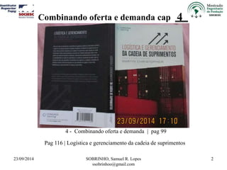 Combinando oferta e demanda cap 4 
23/09/2014 SOBRINHO, Samuel R. Lopes 
ssobrinhoo@gmail.com 
2 
4 - Combinando oferta e demanda | pag 99 
Pag 116 | Logística e gerenciamento da cadeia de suprimentos 
 