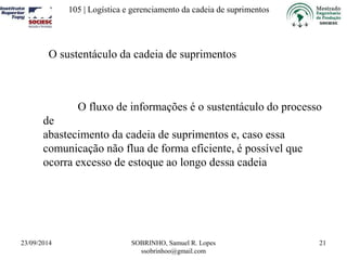 105 | Logística e gerenciamento da cadeia de suprimentos 
23/09/2014 SOBRINHO, Samuel R. Lopes 
ssobrinhoo@gmail.com 
21 
O sustentáculo da cadeia de suprimentos 
O fluxo de informações é o sustentáculo do processo 
de 
abastecimento da cadeia de suprimentos e, caso essa 
comunicação não flua de forma eficiente, é possível que 
ocorra excesso de estoque ao longo dessa cadeia 
 