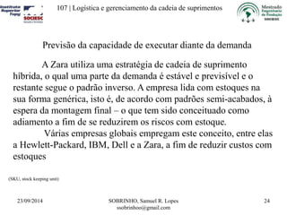 107 | Logística e gerenciamento da cadeia de suprimentos 
23/09/2014 SOBRINHO, Samuel R. Lopes 
ssobrinhoo@gmail.com 
24 
Previsão da capacidade de executar diante da demanda 
A Zara utiliza uma estratégia de cadeia de suprimento 
híbrida, o qual uma parte da demanda é estável e previsível e o 
restante segue o padrão inverso. A empresa lida com estoques na 
sua forma genérica, isto é, de acordo com padrões semi-acabados, à 
espera da montagem final – o que tem sido conceituado como 
adiamento a fim de se reduzirem os riscos com estoque. 
Várias empresas globais empregam este conceito, entre elas 
a Hewlett-Packard, IBM, Dell e a Zara, a fim de reduzir custos com 
estoques 
(SKU, stock keeping unit) 
 