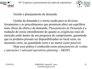 107 | Logística e gerenciamento da cadeia de suprimentos 
23/09/2014 SOBRINHO, Samuel R. Lopes 
ssobrinhoo@gmail.com 
25 
Gestão e planejamento de demanda 
Gestão da demanda é o termo usado para as diversas 
ferramentas e os procedimentos que permitem obter um equilíbrio 
mais eficaz da oferta e da demanda. Planejamento de Demanda é a 
tradução do nosso entendimento do quanto as exigências reais do 
mercado estão dentro de um programa de cumprimento, garantindo 
que os produtos possam ser disponibilizados no local certo, no 
momento certo, na quantidade certa e no menor custo possível. 
Hoje essa prática é conhecida como planejamento de vendas 
e operações ( salesand operations planning – S&OP). 
 