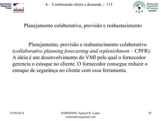 4 - Combinando oferta e demanda | 113 
23/09/2014 SOBRINHO, Samuel R. Lopes 
ssobrinhoo@gmail.com 
28 
Planejamento colaborativo, previsão e reabastecimento 
Planejamento, previsão e reabastecimento colaborativo 
(collaborative planning forecasting and replenishment – CPFR). 
A ideia é um desenvolvimento do VMI pelo qual o fornecedor 
gerencia o estoque no cliente. O fornecedor consegue reduzir o 
estoque de segurânça no cliente com essa ferramenta. 
 