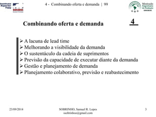 23/09/2014 SOBRINHO, Samuel R. Lopes 
ssobrinhoo@gmail.com 
3 
4 - Combinando oferta e demanda | 99 
Combinando oferta e demanda 
4 
A lacuna de lead time 
 Melhorando a visibilidade da demanda 
 O sustentáculo da cadeia de suprimentos 
 Previsão da capacidade de executar diante da demanda 
 Gestão e planejamento de demanda 
 Planejamento colaborativo, previsão e reabastecimento 
 
