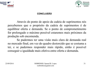 Através do ponto de apoio da cadeia de suprimentos nós 
percebemos que o propósito da cadeia de suprimentos é de 
equilibrar oferta e demanda. Se o ponto de comprometimento 
for prolongado o máximo possível estaremos mais próximos da 
produção sob encomenda. 
Se pudermos ter uma visão mais clara de demanda real 
no mercado final, em vez do quadro destorcido que se costuma a 
ter, e se pudermos responder mais rápido, então é possível 
conseguir a igualdade mais efetiva entre oferta e demanda. 
23/09/2014 SOBRINHO, Samuel R. Lopes 
ssobrinhoo@gmail.com 
31 
CONCLUSÃO 
 