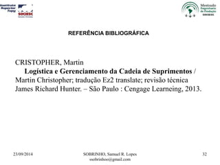 REFERÊNCIA BIBLIOGRÁFICA 
23/09/2014 SOBRINHO, Samuel R. Lopes 
ssobrinhoo@gmail.com 
32 
CRISTOPHER, Martin 
Logística e Gerenciamento da Cadeia de Suprimentos / 
Martin Christopher; tradução Ez2 translate; revisão técnica 
James Richard Hunter. – São Paulo : Cengage Learneing, 2013. 
