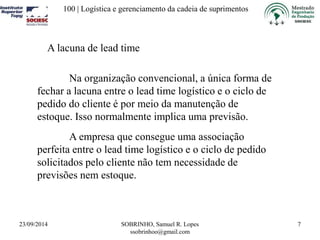 100 | Logística e gerenciamento da cadeia de suprimentos 
23/09/2014 SOBRINHO, Samuel R. Lopes 
ssobrinhoo@gmail.com 
7 
A lacuna de lead time 
Na organização convencional, a única forma de 
fechar a lacuna entre o lead time logístico e o ciclo de 
pedido do cliente é por meio da manutenção de 
estoque. Isso normalmente implica uma previsão. 
A empresa que consegue uma associação 
perfeita entre o lead time logístico e o ciclo de pedido 
solicitados pelo cliente não tem necessidade de 
previsões nem estoque. 
 