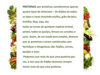 PROTEÍNAS: por proteínas consideramos apenas
quatro tipos de alimentos – Os feijões de todos
os tipos e cores incluindo ervilha, grão-de-bico,
lentilha, fava, soja, etc;
todas as carnes de qualquer espécie animal,
peixes; todos os queijos, frescos ou curados; e
ovos. Assim, de um modo bem simples, diremos
que as proteínas a serem combinadas com
hortaliças e oleaginosas são: feijões, carnes,
queijos e ovos.
Podemos usar mais do que uma proteína por
vez, e nos caso de feijões devemos sempre
incluir mais do que uma proteína.
 