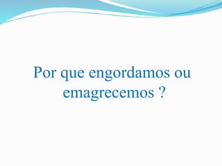 Por que engordamos ou
emagrecemos ?
 