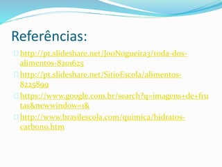 Referências:
http://pt.slideshare.net/JooNogueira3/roda-dos-
alimentos-8201625
http://pt.slideshare.net/SitioEscola/alimentos-
8225899
https://www.google.com.br/search?q=imagens+de+fru
tas&newwindow=1&
http://www.brasilescola.com/quimica/hidratos-
carbono.htm
 
