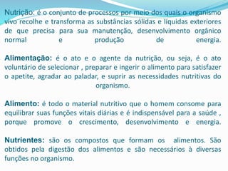 Nutrição: é o conjunto de processos por meio dos quais o organismo
vivo recolhe e transforma as substâncias sólidas e líquidas exteriores
de que precisa para sua manutenção, desenvolvimento orgânico
normal e produção de energia.
Alimentação: é o ato e o agente da nutrição, ou seja, é o ato
voluntário de selecionar , preparar e ingerir o alimento para satisfazer
o apetite, agradar ao paladar, e suprir as necessidades nutritivas do
organismo.
Alimento: é todo o material nutritivo que o homem consome para
equilibrar suas funções vitais diárias e é indispensável para a saúde ,
porque promove o crescimento, desenvolvimento e energia.
Nutrientes: são os compostos que formam os alimentos. São
obtidos pela digestão dos alimentos e são necessários à diversas
funções no organismo.
 