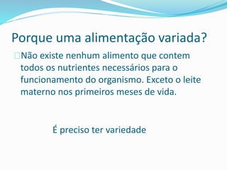 Porque uma alimentação variada?
Não existe nenhum alimento que contem
todos os nutrientes necessários para o
funcionamento do organismo. Exceto o leite
materno nos primeiros meses de vida.
É preciso ter variedade
 
