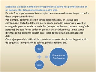 Mediante la opción Combinar correspondencia Word nos permite incluir en un documento, datos almacenados en otro sitio. De ...