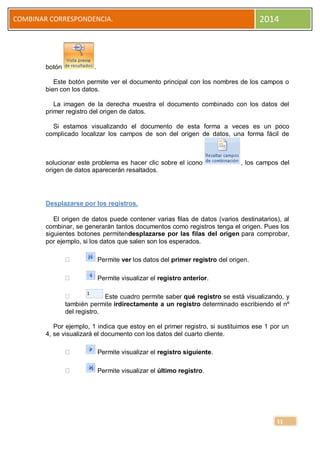 2014

COMBINAR CORRESPONDENCIA.

botón

.

Este botón permite ver el documento principal con los nombres de los campos o
bien con los datos.
La imagen de la derecha muestra el documento combinado con los datos del
primer registro del origen de datos.
Si estamos visualizando el documento de esta forma a veces es un poco
complicado localizar los campos de son del origen de datos, una forma fácil de

solucionar este problema es hacer clic sobre el icono
origen de datos aparecerán resaltados.

, los campos del

Desplazarse por los registros.
El origen de datos puede contener varias filas de datos (varios destinatarios), al
combinar, se generarán tantos documentos como registros tenga el origen. Pues los
siguientes botones permitendesplazarse por las filas del origen para comprobar,
por ejemplo, si los datos que salen son los esperados.
Permite ver los datos del primer registro del origen.
Permite visualizar el registro anterior.
Este cuadro permite saber qué registro se está visualizando, y
también permite irdirectamente a un registro determinado escribiendo el nº
del registro.
Por ejemplo, 1 indica que estoy en el primer registro, si sustituimos ese 1 por un
4, se visualizará el documento con los datos del cuarto cliente.
Permite visualizar el registro siguiente.
Permite visualizar el último registro.

11

 