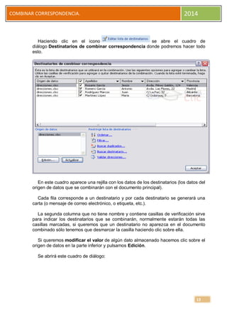 COMBINAR CORRESPONDENCIA.

2014

Haciendo clic en el icono
se abre el cuadro de
diálogo Destinatarios de combinar correspondencia donde podremos hacer todo
esto.

En este cuadro aparece una rejilla con los datos de los destinatarios (los datos del
origen de datos que se combinarán con el documento principal).
Cada fila corresponde a un destinatario y por cada destinatario se generará una
carta (o mensaje de correo electrónico, o etiqueta, etc.).
La segunda columna que no tiene nombre y contiene casillas de verificación sirve
para indicar los destinatarios que se combinarán, normalmente estarán todas las
casillas marcadas, si queremos que un destinatario no aparezca en el documento
combinado sólo tenemos que desmarcar la casilla haciendo clic sobre ella.
Si queremos modificar el valor de algún dato almacenado hacemos clic sobre el
origen de datos en la parte inferior y pulsamos Edición.
Se abrirá este cuadro de diálogo:

13

 