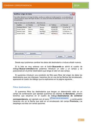 COMBINAR CORRESPONDENCIA.

2014

Desde aquí podremos cambiar los datos del destinatario o incluso añadir nuevos.
Si la lista es muy extensa con el botón Buscando se abrirá el cuadro de
diálogo Buscar entradadonde podemos introducir un valor y un campo y se
posicionará en el primer destinatario que tenga el valor en ese campo.
Si queremos introducir una condición de filtro para filtrar del origen de datos los
destinatarios que nos interesan, hacemos clic en una de las flechas del encabezado,
aparecerá el cuadro de diálogo que te explicamos en la página siguiente...

Filtrar destinatarios.
Si queremos filtrar los destinatarios que tengan un determinado valor en un
campo de combinación (por ejemplo queremos los clientes de Barcelona), primero
tenemos que situarnos en el cuadro de diálogo Destinatarios de combinar
correspondencia, por ejemplo con el icono
, a continuación
hacemos clic en la flecha que está en el encabezado del campo Provincia y se
despliega una lista con varias opciones:

14

 