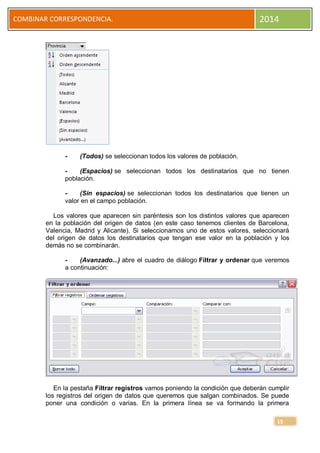COMBINAR CORRESPONDENCIA.

-

2014

(Todos) se seleccionan todos los valores de población.

(Espacios) se seleccionan todos los destinatarios que no tienen
población.
(Sin espacios) se seleccionan todos los destinatarios que tienen un
valor en el campo población.
Los valores que aparecen sin paréntesis son los distintos valores que aparecen
en la población del origen de datos (en este caso tenemos clientes de Barcelona,
Valencia, Madrid y Alicante). Si seleccionamos uno de estos valores, seleccionará
del origen de datos los destinatarios que tengan ese valor en la población y los
demás no se combinarán.
(Avanzado...) abre el cuadro de diálogo Filtrar y ordenar que veremos
a continuación:

En la pestaña Filtrar registros vamos poniendo la condición que deberán cumplir
los registros del origen de datos que queremos que salgan combinados. Se puede
poner una condición o varias. En la primera línea se va formando la primera
15

 