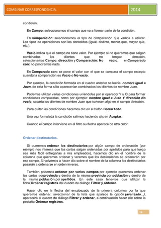 COMBINAR CORRESPONDENCIA.

2014

condición.
En Campo: seleccionamos el campo que va a formar parte de la condición.
En Comparación: seleccionamos el tipo de comparación que vamos a utilizar.
Los tipos de operaciones son los conocidos (igual, distinto, menor que, mayor que,
etc.).
Vacío indica que el campo no tiene valor. Por ejemplo si no queremos que salgan
combinados
los
clientes
que
no
tengan
dirección,
seleccionamos Campo: dirección y Comparación: No
vacío,
enComparado
con: no pondremos nada.
En Comparado con: se pone el valor con el que se compara el campo excepto
cuando la comparación es Vacío o No vacío.
Por ejemplo, la condición formada en el cuadro anterior se leería: nombre igual a
Juan, de esta forma sólo aparecerían combinados los clientes de nombre Juan.
Podemos utilizar varias condiciones uniéndolas por el operador Y u O para formar
condiciones compuestas, como por ejemplo: nombre igual a Juan Y dirección No
vacío, sacaría los clientes de nombre Juan que tuviesen algo en el campo dirección.
Para quitar las condiciones hacemos clic en el botón Borrar todo.
Una vez formulada la condición salimos haciendo clic en Aceptar.
Cuando el campo interviene en el filtro su flecha aparece de otro color.

Ordenar destinatarios.
Si queremos ordenar los destinatarios por algún campo de ordenación (por
ejemplo nos interesa que las cartas salgan ordenadas por apellidos para que luego
sea más fácil entregarlas a mis empleados), hacemos clic en el nombre de la
columna que queremos ordenar y veremos que los destinatarios se ordenarán por
ese campo. Si volvemos a hacer clic sobre el nombre de la columna los destinatarios
pasarán a ordenarse en orden inverso.
También podemos ordenar por varios campos por ejemplo queremos ordenar
las cartas porprovincia y dentro de la misma provincia por población y dentro de
la misma población por apellidos. En este caso tenemos que utilizar la
ficha Ordenar registros del cuadro de diálogo Filtrar y ordenar.
Hacer clic en la flecha del encabezado de la primera columna por la que
queremos ordenar, seleccionar de la lista que aparece la opción (avanzado...),
aparecerá el cuadro de diálogo Filtrar y ordenar, a continuación hacer clic sobre la
pestaña Ordenar registros.
16

 