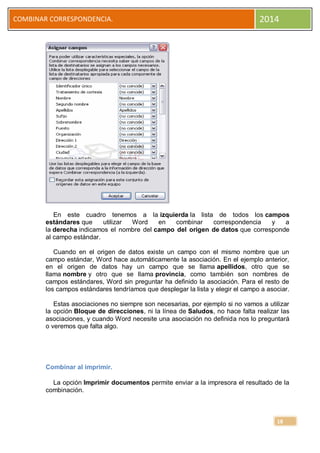COMBINAR CORRESPONDENCIA.

2014

En este cuadro tenemos a la izquierda la lista de todos los campos
estándares que
utilizar
Word
en
combinar
correspondencia
y
a
la derecha indicamos el nombre del campo del origen de datos que corresponde
al campo estándar.
Cuando en el origen de datos existe un campo con el mismo nombre que un
campo estándar, Word hace automáticamente la asociación. En el ejemplo anterior,
en el origen de datos hay un campo que se llama apellidos, otro que se
llama nombre y otro que se llama provincia, como también son nombres de
campos estándares, Word sin preguntar ha definido la asociación. Para el resto de
los campos estándares tendríamos que desplegar la lista y elegir el campo a asociar.
Estas asociaciones no siempre son necesarias, por ejemplo si no vamos a utilizar
la opción Bloque de direcciones, ni la línea de Saludos, no hace falta realizar las
asociaciones, y cuando Word necesite una asociación no definida nos lo preguntará
o veremos que falta algo.

Combinar al imprimir.
La opción Imprimir documentos permite enviar a la impresora el resultado de la
combinación.

18

 