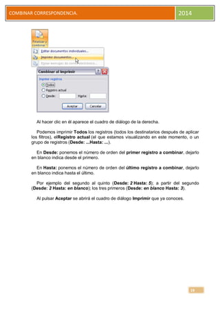 COMBINAR CORRESPONDENCIA.

2014

Al hacer clic en él aparece el cuadro de diálogo de la derecha.
Podemos imprimir Todos los registros (todos los destinatarios después de aplicar
los filtros), elRegistro actual (el que estamos visualizando en este momento, o un
grupo de registros (Desde: ...Hasta: ...).
En Desde: ponemos el número de orden del primer registro a combinar, dejarlo
en blanco indica desde el primero.
En Hasta: ponemos el número de orden del último registro a combinar, dejarlo
en blanco indica hasta el último.
Por ejemplo del segundo al quinto (Desde: 2 Hasta: 5); a partir del segundo
(Desde: 2 Hasta: en blanco); los tres primeros (Desde: en blanco Hasta: 3).
Al pulsar Aceptar se abrirá el cuadro de diálogo Imprimir que ya conoces.

19

 