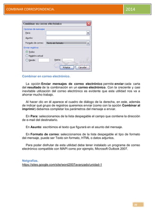 COMBINAR CORRESPONDENCIA.

2014

Combinar en correo electrónico.
La opción Enviar mensajes de correo electrónico permite enviar cada carta
del resultado de la combinación en un correo electrónico. Con la creciente y casi
inevitable utilización del correo electrónico es evidente que esta utilidad nos va a
ahorrar mucho trabajo.
Al hacer clic en él aparece el cuadro de diálogo de la derecha, en este, además
de indicar qué grupo de registros queremos enviar (como con la opción Combinar al
imprimir) debemos completar los parámetros del mensaje a enviar.
En Para: seleccionamos de la lista despegable el campo que contiene la dirección
de e-mail del destinatario.
En Asunto: escribimos el texto que figurará en el asunto del mensaje.
En Formato de correo: seleccionamos de la lista despegable el tipo de formato
del mensaje, puede ser Texto sin formato, HTML o datos adjuntos.
Para poder disfrutar de esta utilidad debe tener instalado un programa de correo
electrónico compatible con MAPI como por ejemplo, Microsoft Outlook 2007.

Netgrafías.
https://sites.google.com/site/word2007avanzado/unidad-1

20

 
