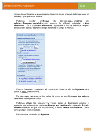 COMBINAR CORRESPONDENCIA.

2014

campo de combinación y a continuación hacemos clic en el panel de tareas sobre el
elemento que queremos insertar.
Podemos
insertar
un Bloque
de
direcciones..., unaLínea
de
saludo..., Franqueo electrónico... (si tenemos la utilidad instalada), o Más
elementos.... En la opciónMás elementos... aparecerá la lista de todos los campos
del origen de datos y podremos elegir de la lista el campo a insertar.

Cuando hayamos completado el documento hacemos clic en Siguiente para
pasar al paso 5 del asistente.
En este paso examinamos las cartas tal como se escribirán con los valores
concretos del origen de datos.
Podemos utilizar los botones << y >> para pasar al destinatario anterior y
siguiente respectivamente, podemos Buscar un destinatario... concreto, Excluir
aldestinatario (en el que nos encontramos) o Editar listade destinatarios... para
corregir algún error detectado.
Para terminar hacer clic en Siguiente.

7

 