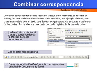 Combinar correspondencia Combinar correspondencia nos facilita el trabajo en el momento de realizar un mailing, ya que podemos mezclar una base de datos, por ejemplo clientes, con una carta modelo con un texto que deseamos que aparezca en todas y cada una de las cartas. Así tendremos una carta por cada registro de la base de datos Ir a Menú Herramientas Cartas y correspondencia Mostrar barra de herramientas Con la carta modelo abierta Pulsar sobre el botón Configuración del documento principal Documento de Word Combinar correspondencia