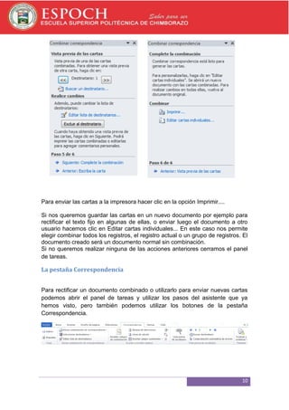Para enviar las cartas a la impresora hacer clic en la opción Imprimir....
Si nos queremos guardar las cartas en un nuevo documento por ejemplo para
rectificar el texto fijo en algunas de ellas, o enviar luego el documento a otro
usuario hacemos clic en Editar cartas individuales... En este caso nos permite
elegir combinar todos los registros, el registro actual o un grupo de registros. El
documento creado será un documento normal sin combinación.
Si no queremos realizar ninguna de las acciones anteriores cerramos el panel
de tareas.

La pestaña Correspondencia
Para rectificar un documento combinado o utilizarlo para enviar nuevas cartas
podemos abrir el panel de tareas y utilizar los pasos del asistente que ya
hemos visto, pero también podemos utilizar los botones de la pestaña
Correspondencia.

10

 