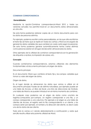 COMBINAR CORRESPONDENCIA
Generalidades
Mediante la opción Combinar correspondencia Word 2010 y todas sus
versiones actuales nos permite incluir en un documento, datos almacenados
en otro sitio.
De esta forma podremos obtener copias de un mismo documento pero con
los datos de personas distintas.
Por ejemplo, podemos escribir cartas personalizadas, en las que sólo escribimos
el texto fijo (el texto que se repite en todas las cartas) y Word se encargará de
generar los datos variables (los que cambian en cada carta según la persona).
De esta forma podemos generar automáticamente tantas cartas distintas
como personas existan en el lugar donde están almacenados los datos.
Otros ejemplos de la utilidad de combinar correspondencia son la generación
de etiquetas o recibos, la impresión de sobres, etc.
Concepto
Cuando combinamos correspondencia, estamos utilizando dos elementos
fundamentales: el documento principal y el origen de datos.
Documento principal.
Es el documento Word que contiene el texto fijo y los campos variables que
toman su valor del origen de datos.
Origen de datos.
Es el lugar donde se almacenan los datos que vamos a utilizar en el
documento principal. Puede ser de distinta naturaleza, por ejemplo puede ser
una tabla de Access, un libro de Excel, una lista de direcciones de Outlook,
una tabla de Word o se pueden introducir en el mismo momento de combinar.
En cualquier caso podemos ver el origen de datos como una lista de
registros compuestos por campos. Un registro corresponde a una fila, y un
campo corresponde a una columna. Por ejemplo si el origen es una tabla de
clientes de Access, el registro será la fila correspondiente a un cliente, y los
campos serán por ejemplo, el nombre y la dirección del cliente, es decir cada
uno de los datos de ese cliente.
Todo esto lo vamos a ir viendo detenidamente a continuación y verás qué
sencillo resulta utilizar esta potente utilidad de Word.

1

 