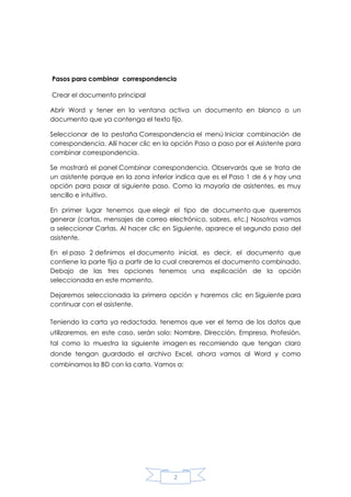Pasos para combinar correspondencia
Crear el documento principal
Abrir Word y tener en la ventana activa un documento en blanco o un
documento que ya contenga el texto fijo.
Seleccionar de la pestaña Correspondencia el menú Iniciar combinación de
correspondencia. Allí hacer clic en la opción Paso a paso por el Asistente para
combinar correspondencia.
Se mostrará el panel Combinar correspondencia. Observarás que se trata de
un asistente porque en la zona inferior indica que es el Paso 1 de 6 y hay una
opción para pasar al siguiente paso. Como la mayoría de asistentes, es muy
sencillo e intuitivo.
En primer lugar tenemos que elegir el tipo de documento que queremos
generar (cartas, mensajes de correo electrónico, sobres, etc.) Nosotros vamos
a seleccionar Cartas. Al hacer clic en Siguiente, aparece el segundo paso del
asistente.
En el paso 2 definimos el documento inicial, es decir, el documento que
contiene la parte fija a partir de la cual crearemos el documento combinado.
Debajo de las tres opciones tenemos una explicación de la opción
seleccionada en este momento.
Dejaremos seleccionada la primera opción y haremos clic en Siguiente para
continuar con el asistente.
Teniendo la carta ya redactada, tenemos que ver el tema de los datos que
utilizaremos, en este caso, serán solo: Nombre, Dirección, Empresa, Profesión.
tal como lo muestra la siguiente imagen es recomiendo que tengan claro
donde tengan guardado el archivo Excel, ahora vamos al Word y como
combinamos la BD con la carta. Vamos a:

2

 