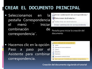 CREAR EL DOCUMENTO PRINCIPAL
 Seleccionamos
en la
pestaña Correspondencia
el
menú
¨
Iniciar
combinación
de
correspondencia¨.

Pestaña para iniciar la creación del
documento

 Hacemos clic en la opción:

Paso a paso por el
Asistente para combinar
correspondencia.
Creación del documento siguiendo el tutorial

 
