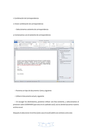 1: Combinación de Correspondencia
2: Iniciar combinación de correspondencia
– Seleccionamos asistente de correspondencia
3: Comenzamos con el asistente de correspondencia

– Ponemos en tipo de documento: Carta y siguiente
– Utilizar el documento actual y siguiente
– En escoger los destinatarios, ponemos Utilizar una lista existente, y seleccionamos al
presionar sobre EXAMINAR (que esta en el cuadrado azul). acá es donde buscamos nuestro
archivo excel.
Después al seleccionar el archivo (este caso el excel) saldrá una ventana como esta

5

 