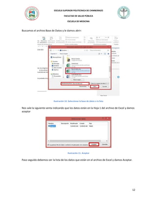 ESCUELA SUPERIOR POLITECNICA DE CHIMBORAZO
FACULTAD DE SALUD PÚBLICA
ESCUELA DE MEDICINA

Buscamos el archivo Base de Datos y le damos abrir:

Ilustración 10. Seleccionar la base de datos o la lista

Nos sale la siguiente venta indicando que los datos están en la Hoja 1 del archivo de Excel y damos
aceptar

Ilustración 11. Aceptar

Paso seguido debemos ver la lista de los datos que están en el archivo de Excel y damos Aceptar.

12

 