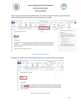 ESCUELA SUPERIOR POLITECNICA DE CHIMBORAZO
FACULTAD DE SALUD PÚBLICA
ESCUELA DE MEDICINA

Ahora nos paramos debajo de la palabra Señor y nos vamos a la opción Insertar campo Combinado
y Seleccionamos nombre y debemos ver como aparece en la imagen:

Ilustración 14. Insertar el nombre

Realizamos lo mismo con el resto de opciones para que nos quede como está en la figura:

Ilustración 15. Nombre e identificación

14

 