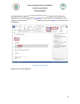 ESCUELA SUPERIOR POLITECNICA DE CHIMBORAZO
FACULTAD DE SALUD PÚBLICA
ESCUELA DE MEDICINA

Paso Seguido damos siguiente
en la parte inferior del panel y
debemos ver la pre visualización del primer registro de la base de datos correspondiente a Ana
Vergara; en los botones de
en Siguiente:

podemos el resto de las cartas. Por ultimo damos clic

Ilustración 16. Vista preliminar

Damos clic en la opción Siguiente:

15

 
