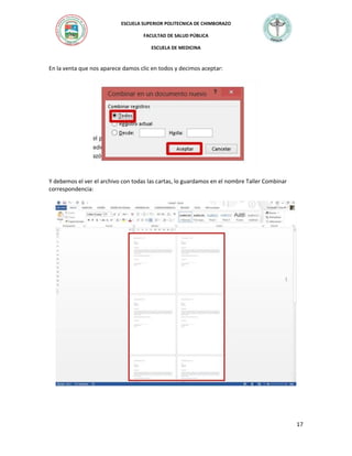 ESCUELA SUPERIOR POLITECNICA DE CHIMBORAZO
FACULTAD DE SALUD PÚBLICA
ESCUELA DE MEDICINA

En la venta que nos aparece damos clic en todos y decimos aceptar:

Y debemos el ver el archivo con todas las cartas, lo guardamos en el nombre Taller Combinar
correspondencia:

17

 