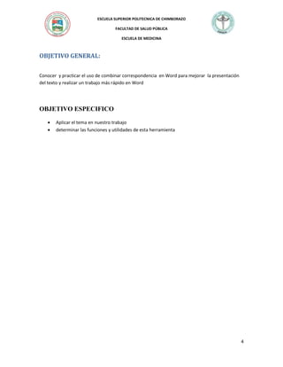 ESCUELA SUPERIOR POLITECNICA DE CHIMBORAZO
FACULTAD DE SALUD PÚBLICA
ESCUELA DE MEDICINA

OBJETIVO GENERAL:
Conocer y practicar el uso de combinar correspondencia en Word para mejorar la presentación
del texto y realizar un trabajo más rápido en Word

OBJETIVO ESPECIFICO



Aplicar el tema en nuestro trabajo
determinar las funciones y utilidades de esta herramienta

4

 