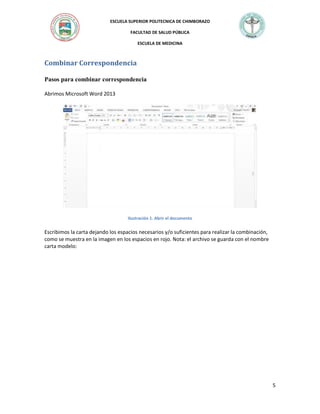ESCUELA SUPERIOR POLITECNICA DE CHIMBORAZO
FACULTAD DE SALUD PÚBLICA
ESCUELA DE MEDICINA

Combinar Correspondencia
Pasos para combinar correspondencia
Abrimos Microsoft Word 2013

Ilustración 1. Abrir el documento

Escribimos la carta dejando los espacios necesarios y/o suficientes para realizar la combinación,
como se muestra en la imagen en los espacios en rojo. Nota: el archivo se guarda con el nombre
carta modelo:

5

 